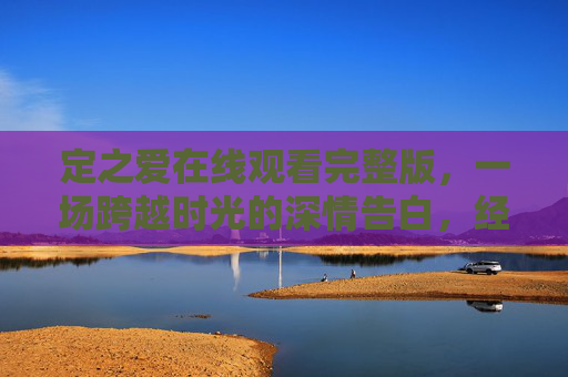 定之爱在线观看完整版，一场跨越时光的深情告白，经典剧集一键重温，定之爱，跨越时光的深情告白，经典剧集一键重温完整版