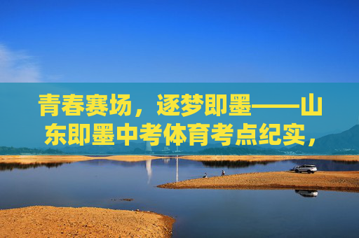 青春赛场,逐梦即墨——山东即墨中考体育考点纪实,青春赛场,逐梦即墨——中考体育考点纪实 青春赛场,逐梦即墨——山东即墨中考体育考点纪实,青春赛场,逐梦即墨——中考体育考点纪实