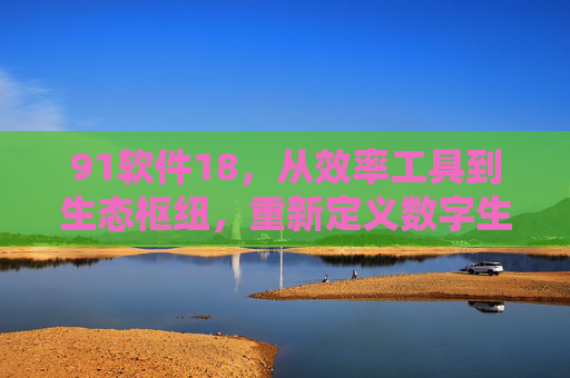 91软件18,从效率工具到生态枢纽,重新定义数字生活边界,91软件18,从效率工具到生态枢纽,重新定义数字生活边界 91软件18,从效率工具到生态枢纽,重新定义数字生活边界,91软件18,从效率工具到生态枢纽,重新定义数字生活边界