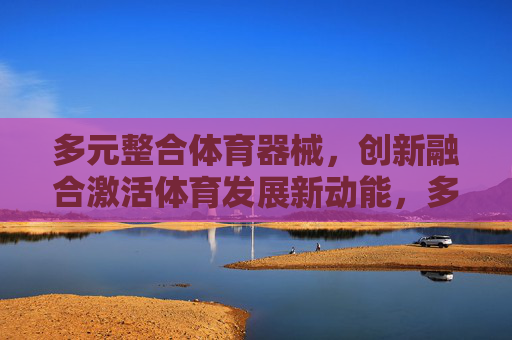 多元整合体育器械,创新融合激活体育发展新动能,多元整合体育器械 创新融合激活体育发展新动能 多元整合体育器械,创新融合激活体育发展新动能,多元整合体育器械 创新融合激活体育发展新动能