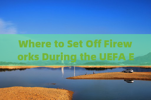 Where to Set Off Fireworks During the UEFA Euro: A Guide to Festive Celebrations，欧洲杯烟花燃放地点指南，节日庆祝全攻略