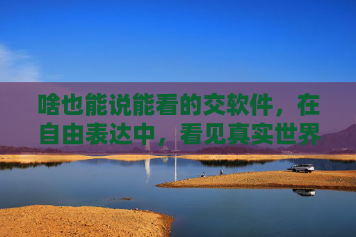 啥也能说能看的交软件,在自由表达中,看见真实世界,无界表达,看见真实世界 啥也能说能看的交软件,在自由表达中,看见真实世界,无界表达,看见真实世界