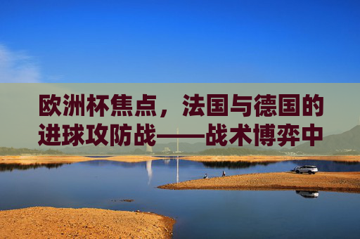 欧洲杯焦点,法国与德国的进球攻防战——战术博弈中的致命一击,法国德国欧洲杯攻防战,战术博弈中的致命一击 欧洲杯焦点,法国与德国的进球攻防战——战术博弈中的致命一击,法国德国欧洲杯攻防战,战术博弈中的致命一击