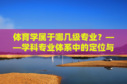 体育学属于哪几级专业?——学科专业体系中的定位与发展,体育学学科专业体系定位与发展 体育学属于哪几级专业?——学科专业体系中的定位与发展,体育学学科专业体系定位与发展