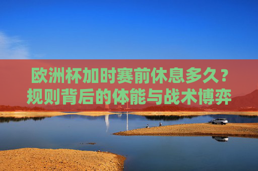 欧洲杯加时赛前休息多久?规则背后的体能与战术博弈,欧洲杯加时赛前休息,规则、体能与战术的博弈 欧洲杯加时赛前休息多久?规则背后的体能与战术博弈,欧洲杯加时赛前休息,规则、体能与战术的博弈