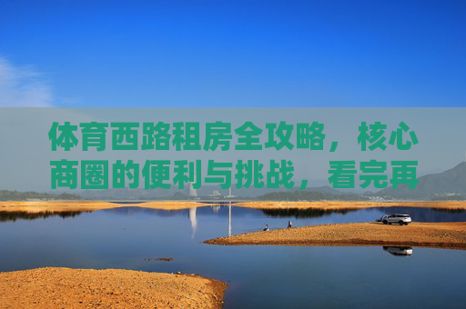 体育西路租房全攻略,核心商圈的便利与挑战,看完再决定!体育西路租房全攻略,核心商圈的便利与挑战,看完再决定! 体育西路租房全攻略,核心商圈的便利与挑战,看完再决定!体育西路租房全攻略,核心商圈的便利与挑战,看完再决定!
