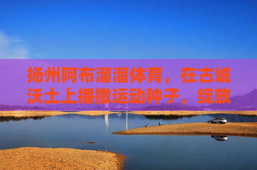 扬州阿布溜溜体育,在古城沃土上播撒运动种子,绽放体育新活力,扬州阿布溜溜体育,古城沃土播撒运动种子 绽放体育新活力 扬州阿布溜溜体育,在古城沃土上播撒运动种子,绽放体育新活力,扬州阿布溜溜体育,古城沃土播撒运动种子 绽放体育新活力