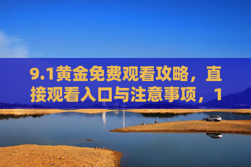 9.1黄金免费观看攻略,直接观看入口与注意事项,1黄金免费观看攻略,直接入口与注意事项 9.1黄金免费观看攻略,直接观看入口与注意事项,1黄金免费观看攻略,直接入口与注意事项