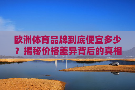 欧洲体育品牌到底便宜多少?揭秘价格差异背后的真相,欧洲体育品牌价格差异真相,到底便宜多少? 欧洲体育品牌到底便宜多少?揭秘价格差异背后的真相,欧洲体育品牌价格差异真相,到底便宜多少?
