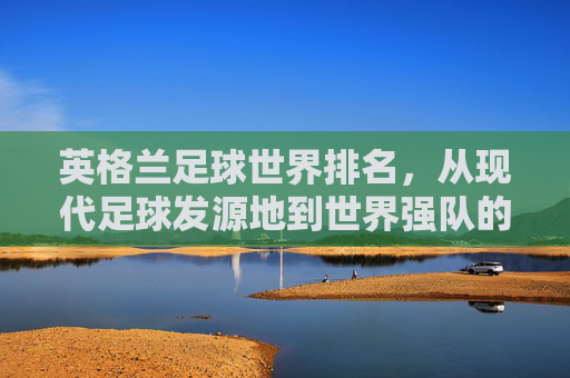英格兰足球世界排名,从现代足球发源地到世界强队的荣耀与挑战,英格兰足球世界排名,从现代足球发源地到世界强队的荣耀与挑战 英格兰足球世界排名,从现代足球发源地到世界强队的荣耀与挑战,英格兰足球世界排名,从现代足球发源地到世界强队的荣耀与挑战