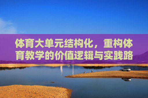 体育大单元结构化,重构体育教学的价值逻辑与实践路径,体育大单元结构化,重构体育教学的价值逻辑与实践路径 体育大单元结构化,重构体育教学的价值逻辑与实践路径,体育大单元结构化,重构体育教学的价值逻辑与实践路径