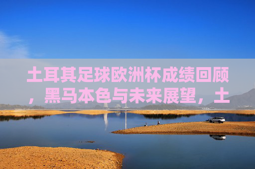 土耳其足球欧洲杯成绩回顾,黑马本色与未来展望,土耳其足球欧洲杯,黑马本色回顾与未来展望 土耳其足球欧洲杯成绩回顾,黑马本色与未来展望,土耳其足球欧洲杯,黑马本色回顾与未来展望