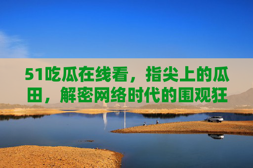 51吃瓜在线看,指尖上的瓜田,解密网络时代的围观狂欢,指尖瓜田,网络时代的围观狂欢 51吃瓜在线看,指尖上的瓜田,解密网络时代的围观狂欢,指尖瓜田,网络时代的围观狂欢