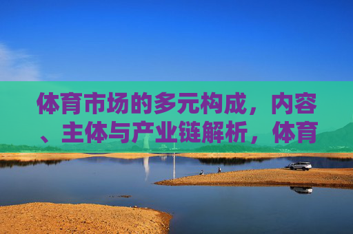 体育市场的多元构成，内容、主体与产业链解析，体育市场多元构成，内容、主体与产业链解析