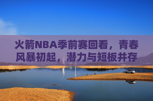 火箭NBA季前赛回看,青春风暴初起,潜力与短板并存,火箭季前赛,青春风暴初起,潜力短板并存 火箭NBA季前赛回看,青春风暴初起,潜力与短板并存,火箭季前赛,青春风暴初起,潜力短板并存