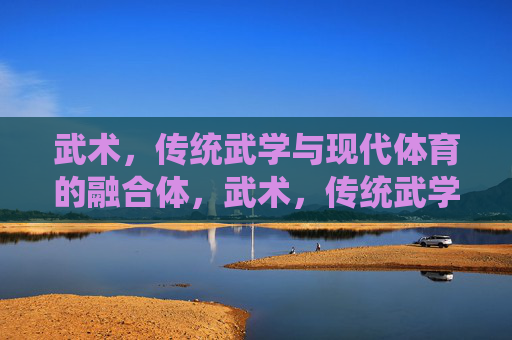 武术,传统武学与现代体育的融合体,武术,传统武学与现代体育的融合 武术,传统武学与现代体育的融合体,武术,传统武学与现代体育的融合