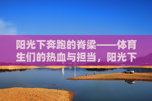 阳光下奔跑的脊梁——体育生们的热血与担当,阳光下奔跑的脊梁 阳光下奔跑的脊梁——体育生们的热血与担当,阳光下奔跑的脊梁