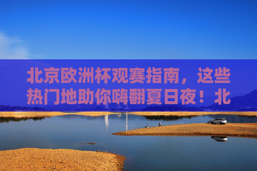 北京欧洲杯观赛指南，这些热门地助你嗨翻夏日夜！北京欧洲杯观赛热门地，嗨翻夏日！