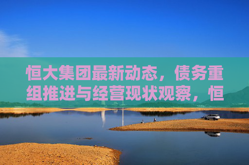 恒大集团最新动态,债务重组推进与经营现状观察,恒大集团动态,债务重组推进与经营现状观察 恒大集团最新动态,债务重组推进与经营现状观察,恒大集团动态,债务重组推进与经营现状观察