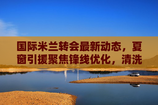 国际米兰转会最新动态,夏窗引援聚焦锋线优化,清洗名单浮出水面,国际米兰夏窗锋线引援聚焦优化,清洗名单浮出水面 国际米兰转会最新动态,夏窗引援聚焦锋线优化,清洗名单浮出水面,国际米兰夏窗锋线引援聚焦优化,清洗名单浮出水面