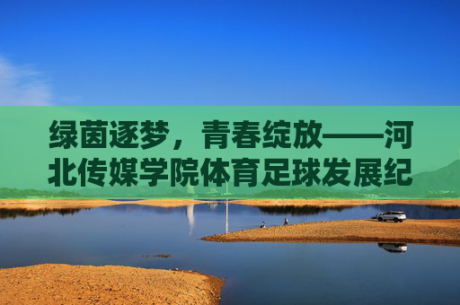 绿茵逐梦,青春绽放——河北传媒学院体育足球发展纪实,绿茵逐梦,青春绽放——河北传媒学院足球发展纪实 绿茵逐梦,青春绽放——河北传媒学院体育足球发展纪实,绿茵逐梦,青春绽放——河北传媒学院足球发展纪实