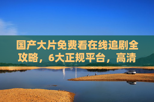 国产大片免费看在线追剧全攻略,6大正规平台,高清无卡顿,资源任你刷,国产大片免费看全攻略,6大正规平台高清无卡顿追剧任刷 国产大片免费看在线追剧全攻略,6大正规平台,高清无卡顿,资源任你刷,国产大片免费看全攻略,6大正规平台高清无卡顿追剧任刷