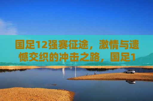 国足12强赛征途,激情与遗憾交织的冲击之路,国足12强赛征途,激情与遗憾交织的冲击之路 国足12强赛征途,激情与遗憾交织的冲击之路,国足12强赛征途,激情与遗憾交织的冲击之路