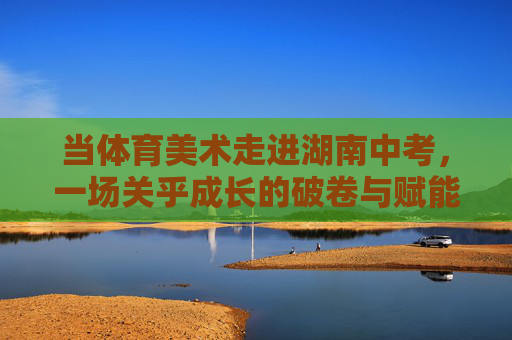 当体育美术走进湖南中考,一场关乎成长的破卷与赋能 当体育美术走进湖南中考,一场关乎成长的破卷与赋能