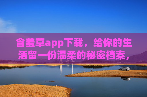 含羞草app下载,给你的生活留一份温柔的秘密档案,含羞草app,给生活一份温柔的秘密档案 含羞草app下载,给你的生活留一份温柔的秘密档案,含羞草app,给生活一份温柔的秘密档案
