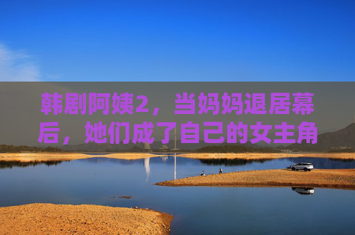 韩剧阿姨2,当妈妈退居幕后,她们成了自己的女主角,韩剧阿姨2,妈妈退居幕后,她们成了自己的女主角 韩剧阿姨2,当妈妈退居幕后,她们成了自己的女主角,韩剧阿姨2,妈妈退居幕后,她们成了自己的女主角