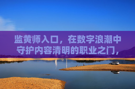 监黄师入口,在数字浪潮中守护内容清明的职业之门,数字浪潮中的内容守护门,监黄师职业入口 监黄师入口,在数字浪潮中守护内容清明的职业之门,数字浪潮中的内容守护门,监黄师职业入口