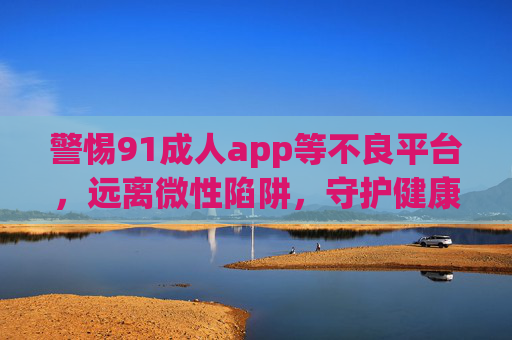 警惕91成人app等不良平台,远离微性陷阱,守护健康生活,警惕不良平台陷阱,守护健康生活 警惕91成人app等不良平台,远离微性陷阱,守护健康生活,警惕不良平台陷阱,守护健康生活