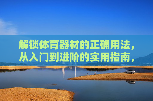 解锁体育器材的正确用法，从入门到进阶的实用指南，体育器材正确用法，从入门到进阶实用指南