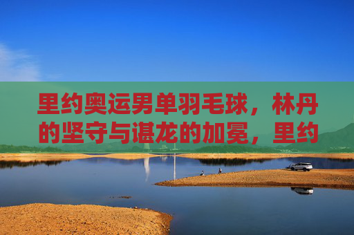 里约奥运男单羽毛球,林丹的坚守与谌龙的加冕,里约奥运男羽,林丹坚守与谌龙加冕 里约奥运男单羽毛球,林丹的坚守与谌龙的加冕,里约奥运男羽,林丹坚守与谌龙加冕