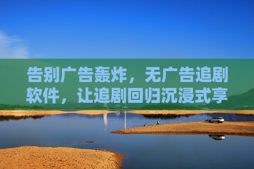 告别广告轰炸,无广告追剧软件,让追剧回归沉浸式享受,告别广告轰炸,沉浸式追剧享受 告别广告轰炸,无广告追剧软件,让追剧回归沉浸式享受,告别广告轰炸,沉浸式追剧享受