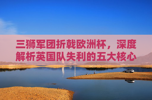三狮军团折戟欧洲杯,深度解析英国队失利的五大核心原因,三狮军团欧洲杯折戟,解析五大失利核心原因 三狮军团折戟欧洲杯,深度解析英国队失利的五大核心原因,三狮军团欧洲杯折戟,解析五大失利核心原因