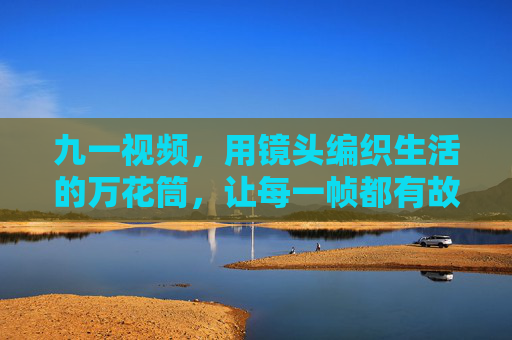 九一视频，用镜头编织生活的万花筒，让每一帧都有故事感，镜头编织生活万花筒，九一帧帧藏故事