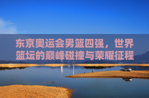 东京奥运会男篮四强,世界篮坛的巅峰碰撞与荣耀征程,东京奥运会男篮四强,世界篮坛巅峰碰撞与荣耀征程 东京奥运会男篮四强,世界篮坛的巅峰碰撞与荣耀征程,东京奥运会男篮四强,世界篮坛巅峰碰撞与荣耀征程
