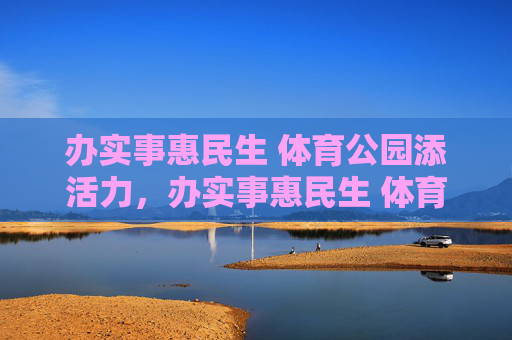 办实事惠民生 体育公园添活力，办实事惠民生 体育公园添活力