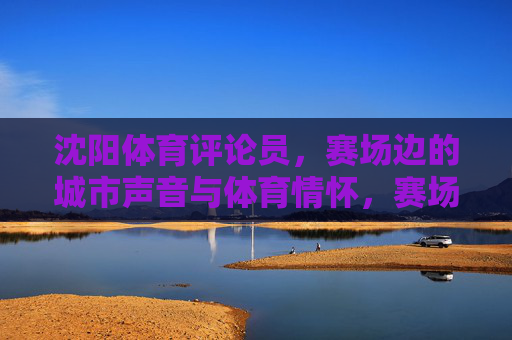 沈阳体育评论员,赛场边的城市声音与体育情怀,赛场边的沈阳体育评论员,城市声音与体育情怀 沈阳体育评论员,赛场边的城市声音与体育情怀,赛场边的沈阳体育评论员,城市声音与体育情怀