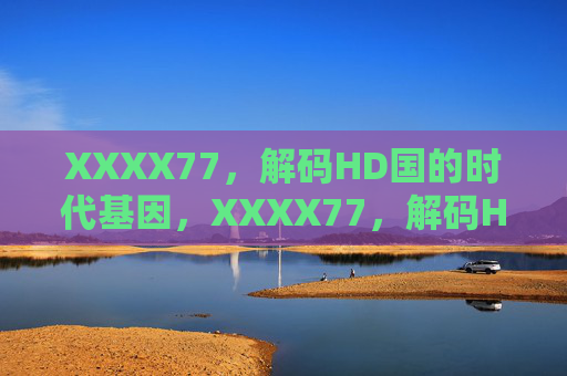 XXXX77,解码HD国的时代基因,XXXX77,解码HD国的时代基因 XXXX77,解码HD国的时代基因,XXXX77,解码HD国的时代基因
