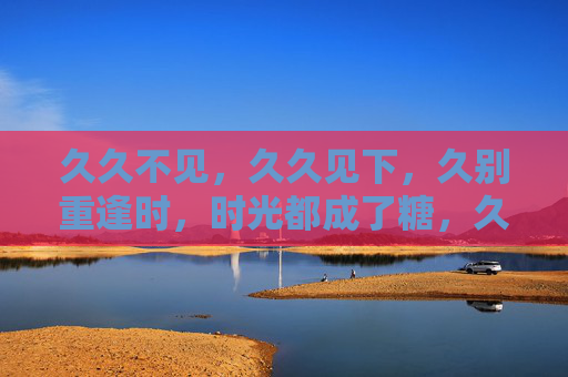 久久不见,久久见下,久别重逢时,时光都成了糖,久别重逢,时光成糖 久久不见,久久见下,久别重逢时,时光都成了糖,久别重逢,时光成糖