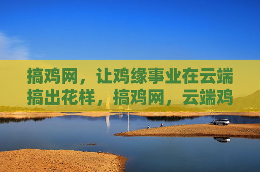 搞鸡网,让鸡缘事业在云端搞出花样,搞鸡网,云端鸡缘,花样启航 搞鸡网,让鸡缘事业在云端搞出花样,搞鸡网,云端鸡缘,花样启航