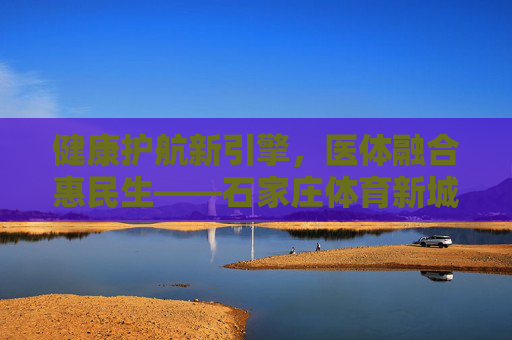 健康护航新引擎,医体融合惠民生——石家庄体育新城医院,打造区域健康服务新高地,医体融合惠民生 石家庄体育新城医院打造区域健康新高地 健康护航新引擎,医体融合惠民生——石家庄体育新城医院,打造区域健康服务新高地,医体融合惠民生 石家庄体育新城医院打造区域健康新高地
