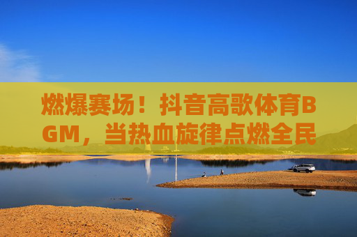 燃爆赛场！抖音高歌体育BGM，当热血旋律点燃全民运动激情，抖音体育BGM燃爆赛场，点燃全民运动激情
