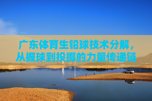 广东体育生铅球技术分解,从握球到投掷的力量传递链,广东体育生铅球技术分解,握球到投掷的力量传递链 广东体育生铅球技术分解,从握球到投掷的力量传递链,广东体育生铅球技术分解,握球到投掷的力量传递链