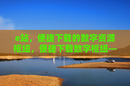 e站,便捷下载的数字资源枢纽,便捷下载数字枢纽——e站 e站,便捷下载的数字资源枢纽,便捷下载数字枢纽——e站