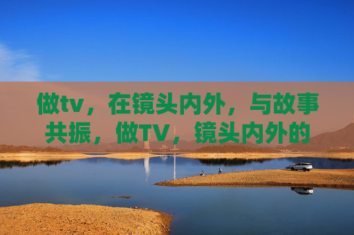做tv，在镜头内外，与故事共振，做TV，镜头内外的故事共振