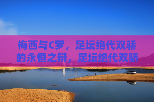 梅西与C罗，足坛绝代双骄的永恒之辩，足坛绝代双骄的永恒之辩