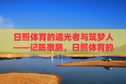日照体育的追光者与筑梦人——记陈敬鹏,日照体育的追光者与筑梦人——记陈敬鹏 日照体育的追光者与筑梦人——记陈敬鹏,日照体育的追光者与筑梦人——记陈敬鹏